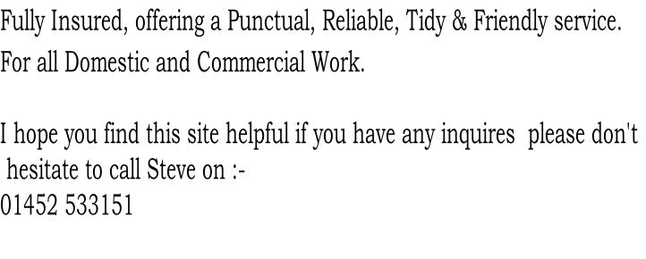 Fully Insured, offering a Punctual, Reliable, Tidy & Friendly service.
For all Domestic and Commercial Work.

I hope you find this site helpful if you have any inquires  please don't
 hesitate to call Steve on :- 
01452 533151 	
