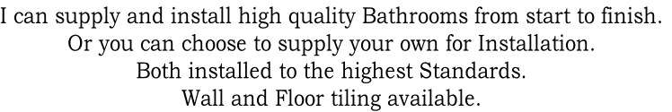 I can supply and install high quality Bathrooms from start to finish.
Or you can choose to supply your own for Installation. 
Both installed to the highest Standards.
Wall and Floor tiling available.