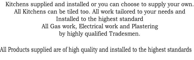 Kitchens supplied and installed or you can choose to supply your own.
All Kitchens can be tiled too. All work tailored to your needs and 
Installed to the highest standard  
All Gas work, Electrical work and Plastering 
by highly qualified Tradesmen. 

